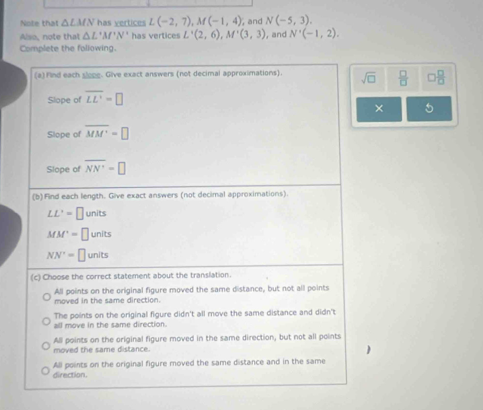 Note that △ LMN has vertices L(-2,7), M(-1,4) , and N(-5,3). 
Alsa, note that △ L'M'N' has vertices L'(2,6), M'(3,3) , and N'(-1,2). 
Complete the following.
(a) Find each sloge. Give exact answers (not decimal approximations).
sqrt(□ )  □ /□   □  □ /□  
Slope of overline LL'=□
× 5
Slope of overline MM'=□
Slope of overline NN'=□
(b)Find each length. Give exact answers (not decimal approximations).
LL'=□ units
MM'=□ units
NN'=□ units
(c) Choose the correct statement about the translation.
All points on the original figure moved the same distance, but not all points
moved in the same direction.
The points on the original figure didn't all move the same distance and didn't
all move in the same direction.
All points on the original figure moved in the same direction, but not all points
moved the same distance.
)
All points on the original figure moved the same distance and in the same
direction.