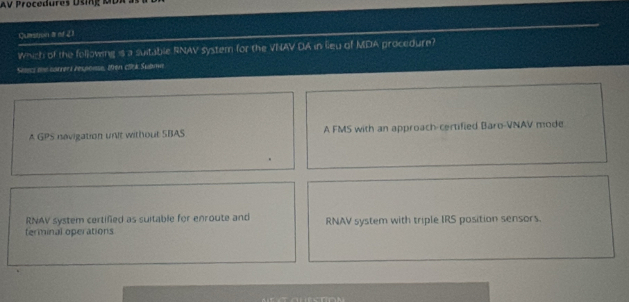 AV Procedures Dsing MDA as
Quistion I of 21
Which of the following is a suitable RNAV system for the VNAV DA in leu of MDA procedure?
Setecs the corrert respouse, then clck Submn
A GPS navigation unit without SBAS A FMS with an approach-certified Baro-VNAV mode
RNAV system certified as suitable for enroute and RNAV system with triple IRS position sensors.
terminal operations