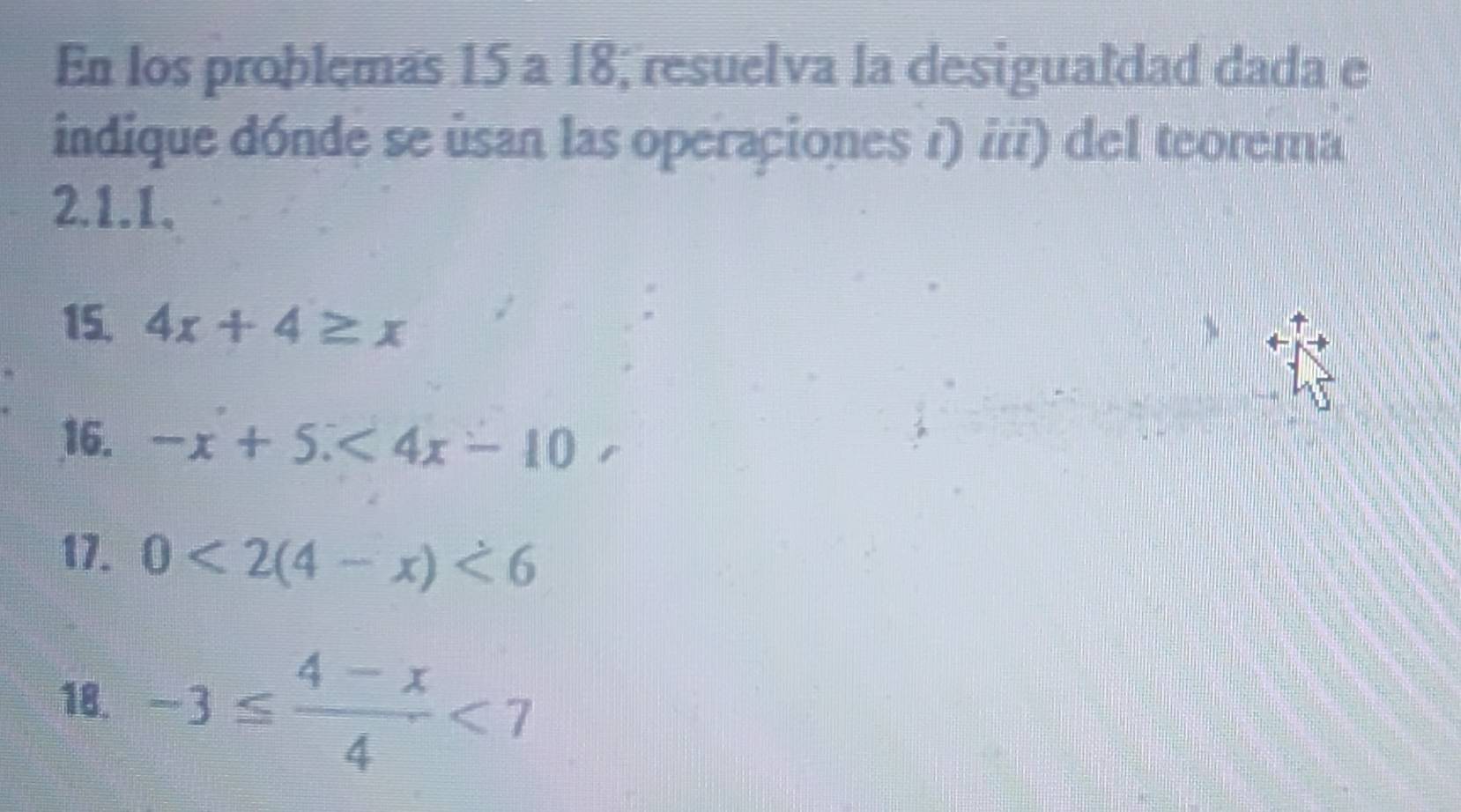 En los problemas 15 a 18, resuelva la desigualdad dada e 
indique dónde se úsan las operaciones i) i/) del teorema 
2.1.1、 
15. 4x+4≥ x
16. -x+5.<4x-10</tex> 
17. 0<2(4-x)<6</tex> 
18. -3≤  (4-x)/4 <7</tex>