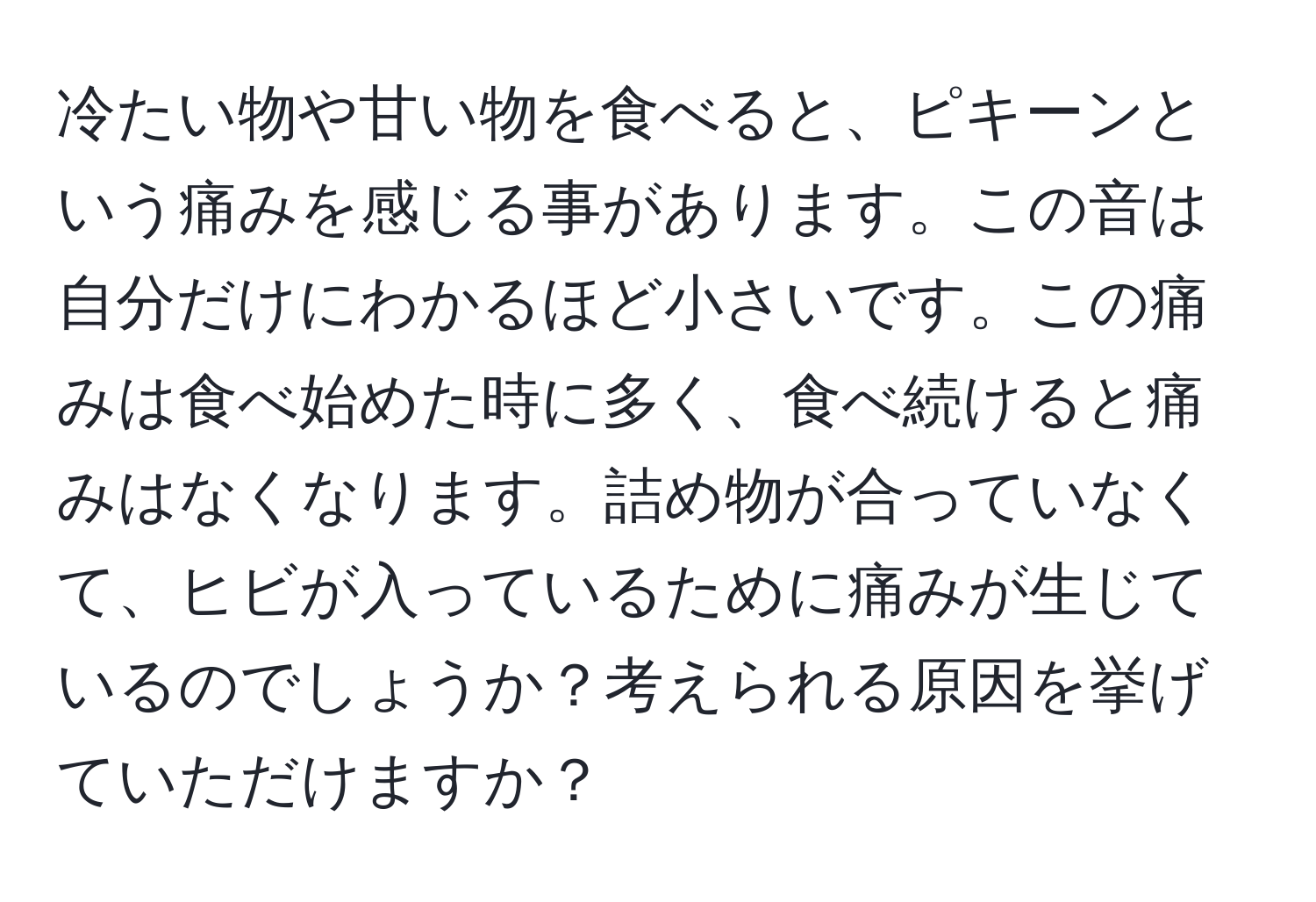 冷たい物や甘い物を食べると、ピキーンという痛みを感じる事があります。この音は自分だけにわかるほど小さいです。この痛みは食べ始めた時に多く、食べ続けると痛みはなくなります。詰め物が合っていなくて、ヒビが入っているために痛みが生じているのでしょうか？考えられる原因を挙げていただけますか？