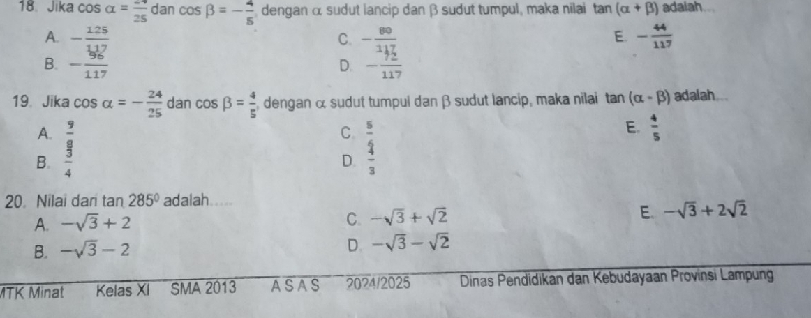 Jika cos alpha = (-4)/25  dan cos beta =- 4/5  dengan α sudut lancip dan β sudut tumpul, maka nilai tan (alpha +beta ) adaiah..
A. - 125/117  - 80/117  - 44/117 
C.
E.
B. - 96/117  D. - 72/117 
19、 Jika cos alpha =- 24/25  dan cos beta = 4/5  , dengan α sudut tumpul dan β sudut lancip, maka nilai tan 1 (alpha -beta ) adalah...
A.
B. beginarrayr  9/8   3/4 endarray
C. beginarrayr _ = _ 2 3endarray
E.  4/5 
D.
20. Nilai dari tan 285° adalah.....
A. -sqrt(3)+2
C. -sqrt(3)+sqrt(2)
E. -sqrt(3)+2sqrt(2)
B. -sqrt(3)-2
D. -sqrt(3)-sqrt(2)
MTK Minat Kelas XI SMA 2013 ASAS 2024/2025 Dinas Pendidikan dan Kebudayaan Provinsi Lampung