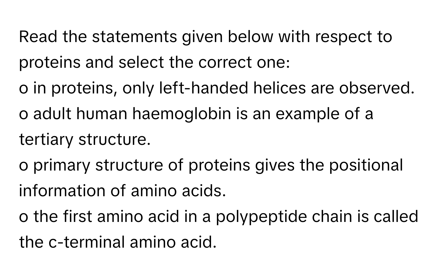 Read the statements given below with respect to proteins and select the correct one:

o in proteins, only left-handed helices are observed.
o adult human haemoglobin is an example of a tertiary structure.
o primary structure of proteins gives the positional information of amino acids.
o the first amino acid in a polypeptide chain is called the c-terminal amino acid.