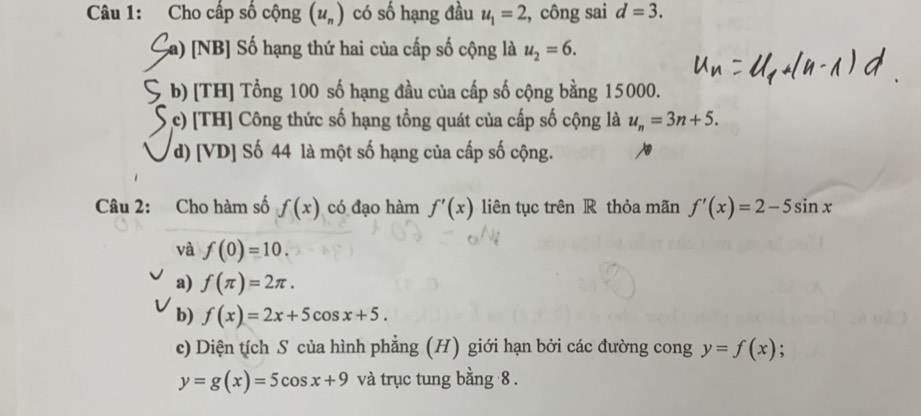 Cho cấp số cộng (u_n) có số hạng đầu u_1=2 , công sai d=3. 
Ca) [NB] Số hạng thứ hai của cấp số cộng là u_2=6. 
b) [TH] Tổng 100 số hạng đầu của cấp số cộng bằng 15000. 
c) [TH] Công thức số hạng tổng quát của cấp số cộng là u_n=3n+5. 
d) [VD] Số 44 là một số hạng của cấp số cộng. 
Câu 2: Cho hàm số f(x) có đạo hàm f'(x) liên tục trên R thỏa mãn f'(x)=2-5sin x
và f(0)=10. 
a) f(π )=2π. 
b) f(x)=2x+5cos x+5. 
c) Diện tích S của hình phẳng (H) giới hạn bởi các đường cong y=f(x)
y=g(x)=5cos x+9 và trục tung bằng 8.