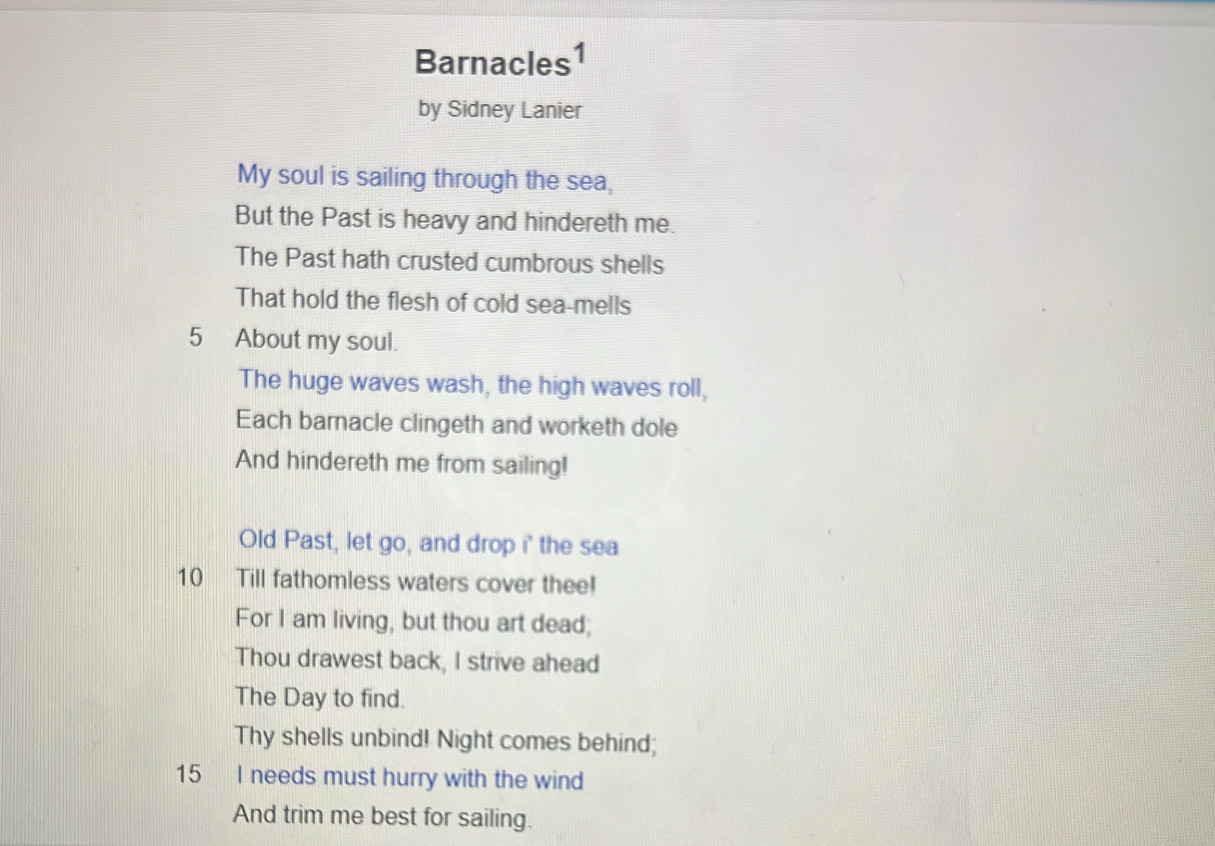 Barnacles1 
by Sidney Lanier 
My soul is sailing through the sea, 
But the Past is heavy and hindereth me. 
The Past hath crusted cumbrous shells 
That hold the flesh of cold sea-mells 
5 About my soul. 
The huge waves wash, the high waves roll, 
Each barnacle clingeth and worketh dole 
And hindereth me from sailing! 
Old Past, let go, and drop i' the sea 
10 Till fathomless waters cover thee! 
For I am living, but thou art dead; 
Thou drawest back, I strive ahead 
The Day to find. 
Thy shells unbind! Night comes behind;
15 I needs must hurry with the wind 
And trim me best for sailing.