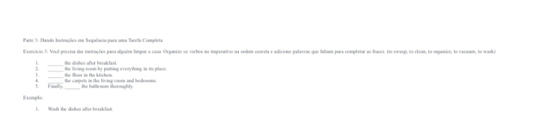 Parte 3: Dando Instruções em Sequência para uma Tarefa Completa 
Exercício 3: Você precisa dar instruções para alguém limpar a casa. Organize os verhos no impesativo na cedem coreta e adicione palavras que faltam para completar as frases. (to sweep, to clean, to organize, to vacuam, to wash) 
_the dishes after breakfant. 
_the floor in the kitchen. the living room by putting everything is its place. 
5. Fanally. the carpets in the living room and bedrooms. 
the hathroom thoroughly. 
Exempls: 
1. Wash the dislses after breakfast.