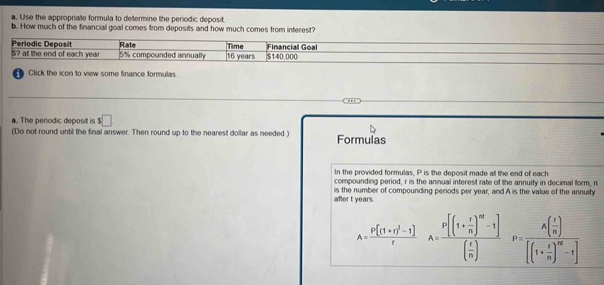 Use the appropriate formula to determine the periodic deposit 
b. How much of the financial goal comes from deposits and how much comes from interest? 
Periodic Deposit Rate Time Financial Goal
$? at the end of each year 5% compounded annually 16 years $140,000
Click the icon to view some finance formulas 
a. The periodic deposit is $□. 
(Do not round until the final answer. Then round up to the nearest dollar as needed.) Formulas 
In the provided formulas, P is the deposit made at the end of each 
compounding period, r is the annual interest rate of the annuity in decimal form, n
is the number of compounding periods per year, and A is the value of the annuity 
after t years.
A=frac P[(1+r)^1-1]rA=frac P[(1+ r/n )^n-1]( r/n )P=frac A( r/n )[(1+ r/n )^n-1]