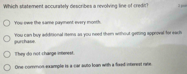 Which statement accurately describes a revolving line of credit? 2 poir
You owe the same payment every month.
You can buy additional items as you need them without getting approval for each
purchase.
They do not charge interest.
One common example is a car auto loan with a fixed interest rate.