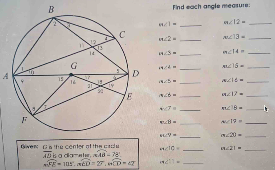 Find each angle measure: 
_ m∠ 1=
m∠ 12= _
m∠ 2= _
m∠ 13= _
m∠ 3= _ 
_ m∠ 14=
_ m∠ 15=
A
m∠ 4= _
m∠ 5= _
m∠ 16= _
m∠ 6= _
m∠ 17= _ 
_ m∠ 7=
_ m∠ 18=
_ m∠ 8=
m∠ 19= _ 
_ m∠ 9=
_ m∠ 20=
Given: G is the center of the circle 
_ m∠ 10=
_ m∠ 21=
overline AD is a diameter, moverline AB=78°,
mwidehat FE=105°, mwidehat ED=27°, mwidehat CD=42° m∠ 11= _