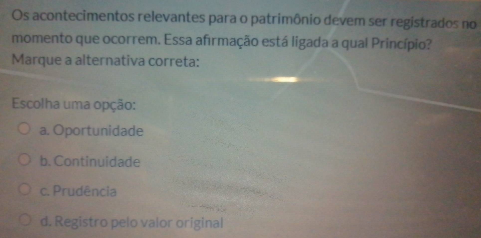 Os acontecimentos relevantes para o patrimônio devem ser registrados no
momento que ocorrem. Essa afirmação está ligada a qual Princípio?
Marque a alternativa correta:
Escolha uma opção:
a. Oportunidade
b. Continuidade
c. Prudência
d. Registro pelo valor original