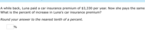 A while back, Luna paid a car insurance premium of $3,330 per year. Now she pays the same 
What is the percent of increase in Luna's car insurance premium? 
Round your answer to the nearest tenth of a percent.
□ %