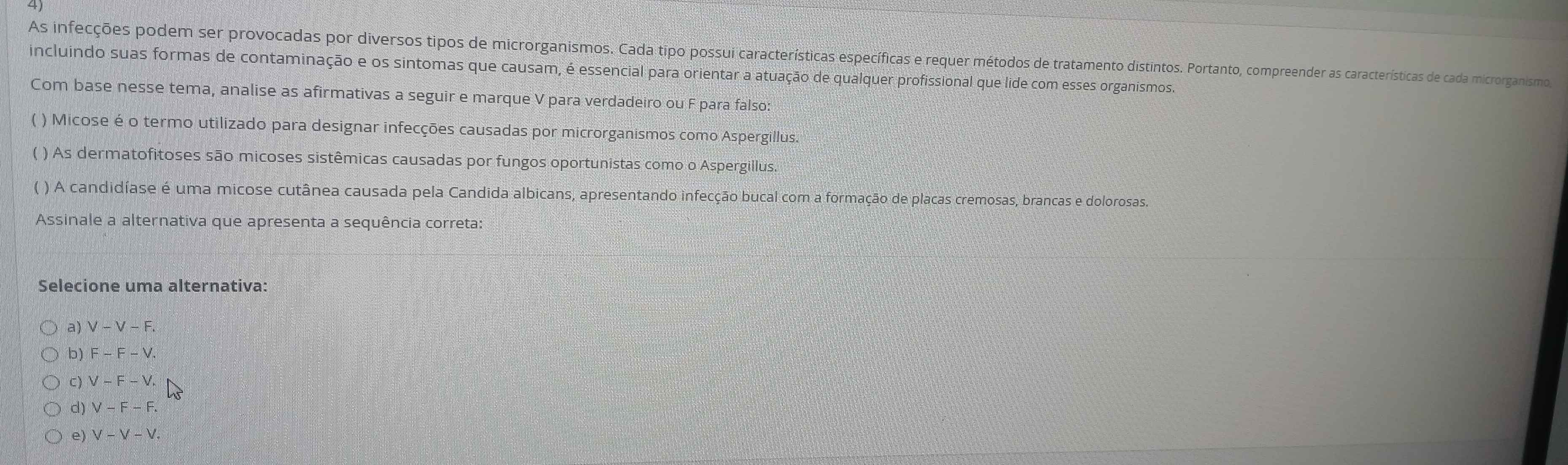 As infecções podem ser provocadas por diversos tipos de microrganismos. Cada tipo possui características específicas e requer métodos de tratamento distintos. Portanto, compreender as características de cada microrganismo,
incluindo suas formas de contaminação e os sintomas que causam, é essencial para orientar a atuação de qualquer profissional que lide com esses organismos.
Com base nesse tema, analise as afirmativas a seguir e marque V para verdadeiro ou F para falso:
( ) Micose é o termo utilizado para designar infecções causadas por microrganismos como Aspergillus.
( ) As dermatofitoses são micoses sistêmicas causadas por fungos oportunistas como o Aspergillus.
( ) A candidíase é uma micose cutânea causada pela Candida albicans, apresentando infecção bucal com a formação de placas cremosas, brancas e dolorosas.
Assinale a alternativa que apresenta a sequência correta:
Selecione uma alternativa:
a) V-V-F.
b) F-F-V.
C)V-F-V.
d)V-F-F.
e) V-V-V