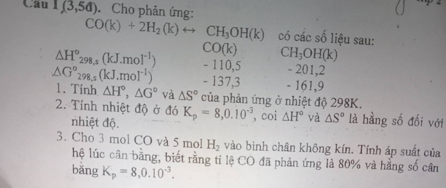 Cau 1,(3,5d). Cho phản ứng:
CO(k)+2H_2(k)rightarrow CH_3OH(k) có các số liệu sau: 
` △ H°_298,s(kJ.moI^(-1))
CO(k)
CH_3OH(k)
△ G°298, s(kJ.mol^(-1))
- 110,5 - 201, 2
- 137, 3 - 161, 9
1. Tính △ H°, △ G° và △ S° của phản ứng ở nhiệt độ 298K. 
2. Tính nhiệt độ ở đó K_p=8,0.10^(-3) , coi △ H° và △ S° là hằng số đối với 
nhiệt độ. 
3. Cho 3 mol CO và 5 mol H_2 vào bình chân không kín. Tính áp suất của 
hệ lúc cân bằng, biết rằng tỉ lệ CO đã phản ứng là 80% và hằng số cân 
bǎng K_p=8,0.10^(-3).