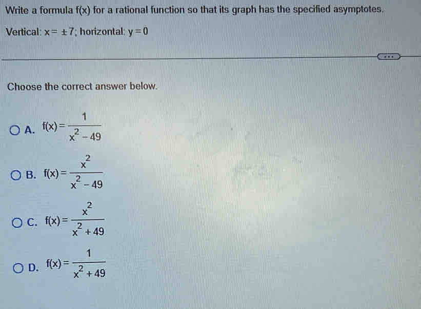 Write a formula f(x) for a rational function so that its graph has the specified asymptotes.
Vertical x=± 7; horizontal: y=0
Choose the correct answer below.
A. f(x)= 1/x^2-49 
B. f(x)= x^2/x^2-49 
C. f(x)= x^2/x^2+49 
D. f(x)= 1/x^2+49 