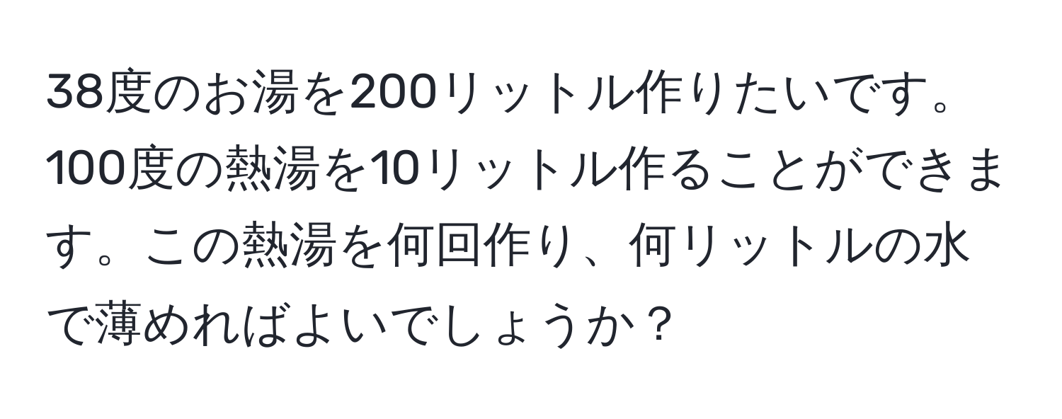 38度のお湯を200リットル作りたいです。100度の熱湯を10リットル作ることができます。この熱湯を何回作り、何リットルの水で薄めればよいでしょうか？