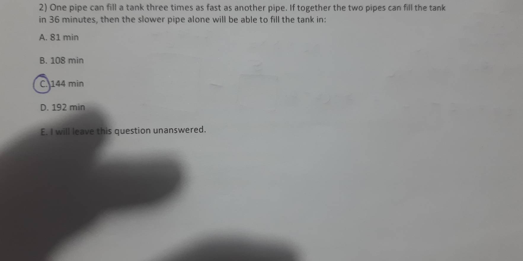 One pipe can fill a tank three times as fast as another pipe. If together the two pipes can fill the tank
in 36 minutes, then the slower pipe alone will be able to fill the tank in:
A. 81 min
B. 108 min
C. 144 min
D. 192 min
E. I will leave this question unanswered.