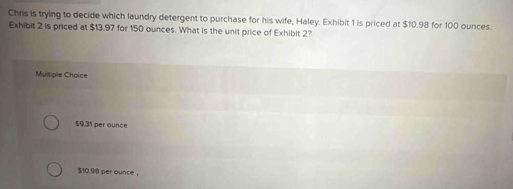 Chris is trying to decide which laundry detergent to purchase for his wife, Haley. Exhibit 1 is priced at $10.98 for 100 ounces.
Exhibit 2 is priced at $13.97 for 150 ounces. What is the unit price of Exhibit 2?
Multiple Choice
$9.31 per ounce
$10.98 per ounce