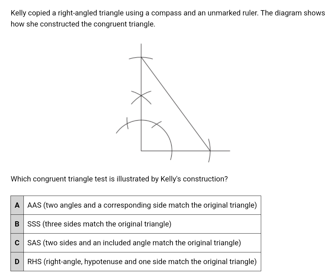 Kelly copied a right-angled triangle using a compass and an unmarked ruler. The diagram shows 
how she constructed the congruent triangle. 
Which congruent triangle test is illustrated by Kelly's construction?