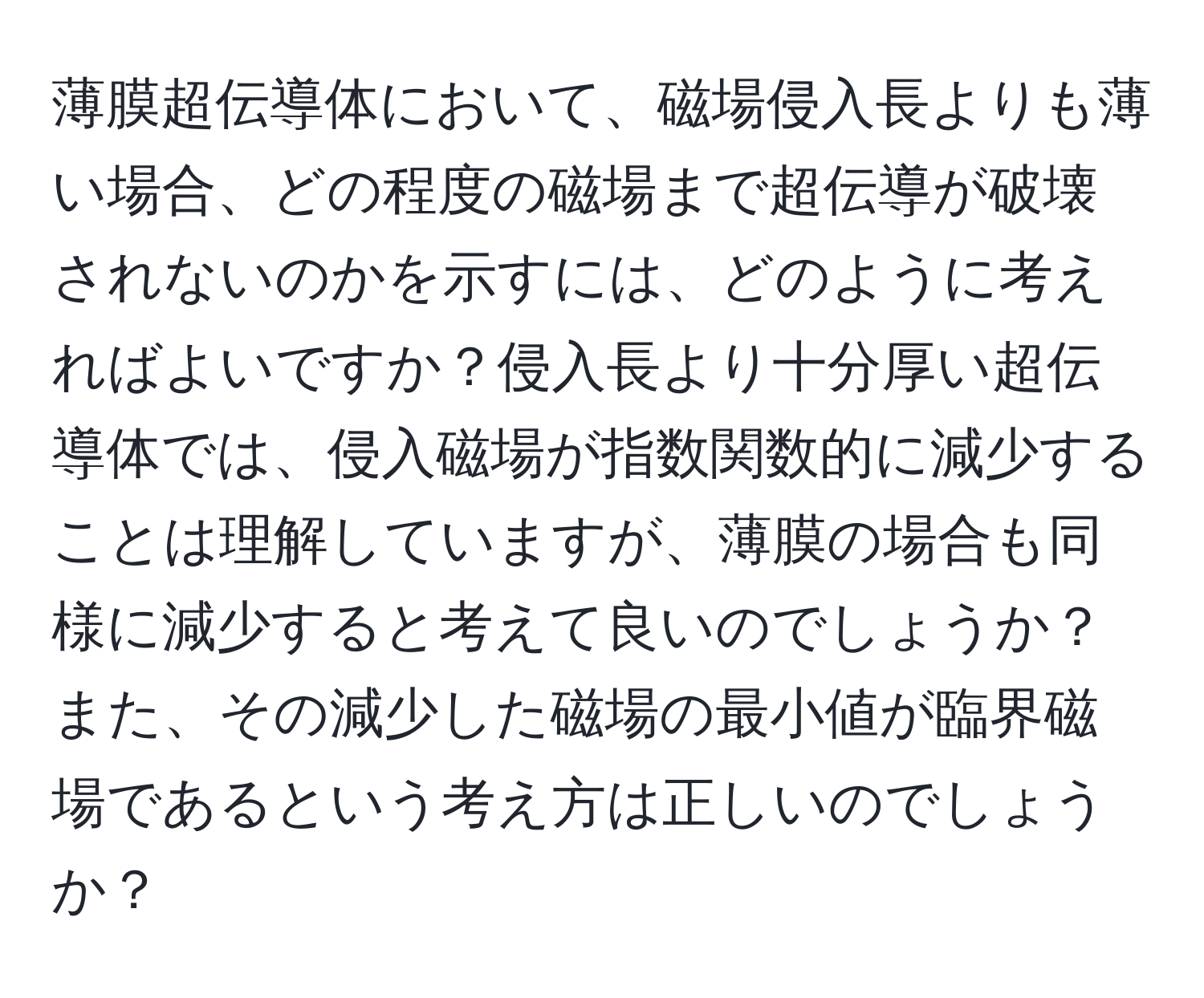 薄膜超伝導体において、磁場侵入長よりも薄い場合、どの程度の磁場まで超伝導が破壊されないのかを示すには、どのように考えればよいですか？侵入長より十分厚い超伝導体では、侵入磁場が指数関数的に減少することは理解していますが、薄膜の場合も同様に減少すると考えて良いのでしょうか？また、その減少した磁場の最小値が臨界磁場であるという考え方は正しいのでしょうか？