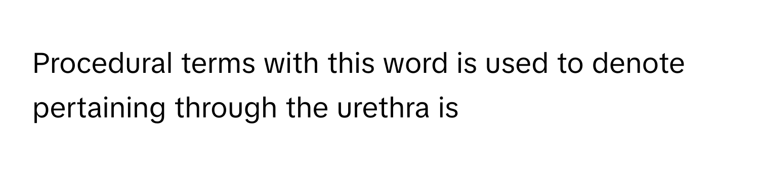 Procedural terms with this word is used to denote pertaining through the urethra is