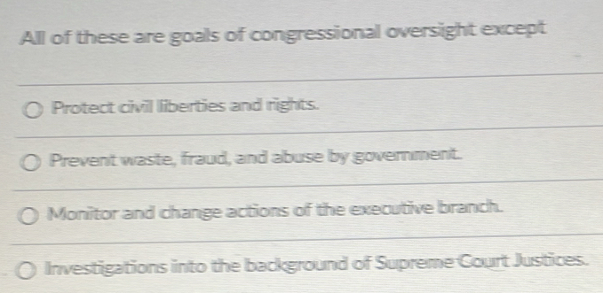 All of these are goals of congressional oversight except 
_ 
Protect civil liberties and rights. 
_ 
Prevent waste, fraud, and abuse by government. 
_ 
Monitor and change actions of the executive branch. 
_ 
Investigations into the background of Supreme Court Justices.