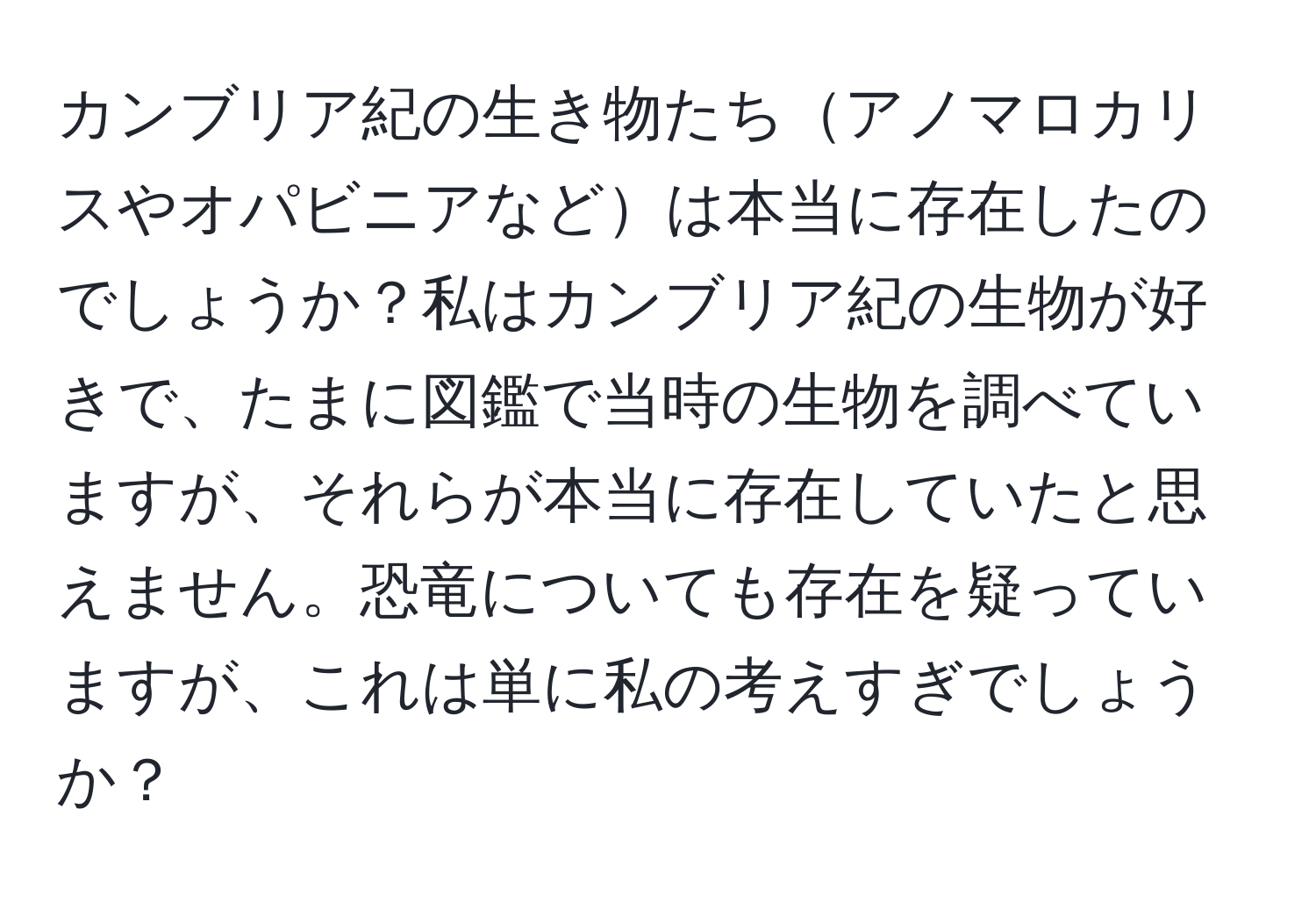 カンブリア紀の生き物たちアノマロカリスやオパビニアなどは本当に存在したのでしょうか？私はカンブリア紀の生物が好きで、たまに図鑑で当時の生物を調べていますが、それらが本当に存在していたと思えません。恐竜についても存在を疑っていますが、これは単に私の考えすぎでしょうか？