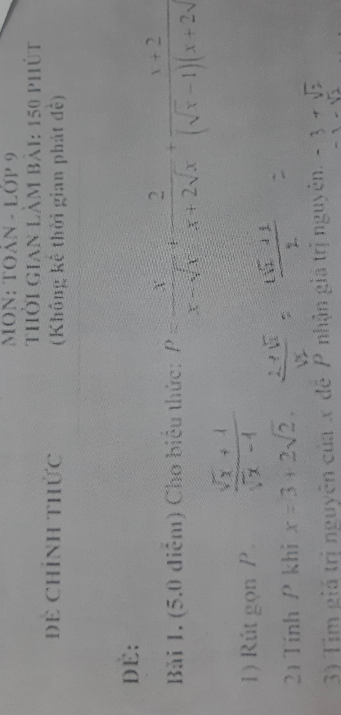 MON: TOáN - Lớp 9 
Thời Gian làm bài: 150 phút 
Để Chính THức 
(Không kê thời gian phát đề) 
DE: 
Bải 1. (5.0 điễm) Cho biểu thức: P= x/x-sqrt(x) + 2/x+2sqrt(x) + (x+2)/(sqrt(x)-1)(x+2sqrt() 
1) Rút gọn P
21 Tính P khi x=3+2sqrt(2). 
3) Tịm giá trị nguyên của x đề P nhận giá trị nguyên.