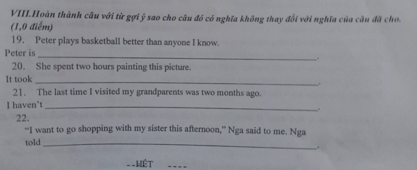 VIII.Hoàn thành câu với từ gợi ý sao cho câu đó có nghĩa không thay đổi với nghĩa của cầu đã cho. 
(1,0 điểm) 
19. Peter plays basketball better than anyone I know. 
Peter is_ 
. 
20. She spent two hours painting this picture. 
It took_ 
、 
21. The last time I visited my grandparents was two months ago. 
I haven't_ 
. 
22. 
“I want to go shopping with my sister this afternoon,” Nga said to me. Nga 
toId_ 
. 
==HếT