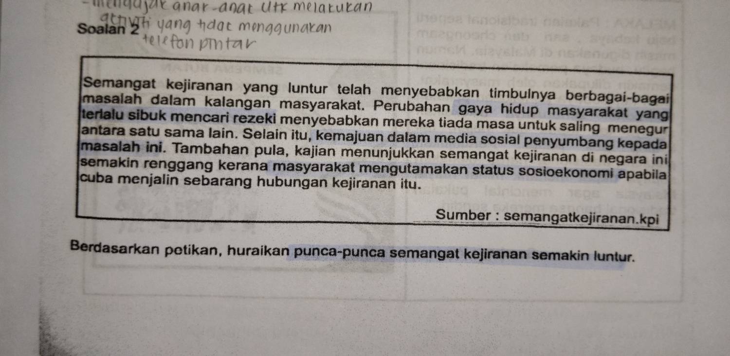 Soalan 2 
Semangat kejiranan yang luntur telah menyebabkan timbulnya berbagai-bagai 
masalah dalam kalangan masyarakat. Perubahan gaya hidup masyarakat yang 
terlalu sibuk mencari rezeki menyebabkan mereka tiada masa untuk saling menegur 
antara satu sama laín. Selain itu, kemajuan dalam media sosial penyumbang kepada 
masalah ini. Tambahan pula, kajian menunjukkan semangat kejiranan di negara ini 
semakin renggang kerana masyarakat mengutamakan status sosioekonomi apabila 
cuba menjalin sebarang hubungan kejiranan itu. 
Sumber : semangatkejiranan.kpi 
Berdasarkan potikan, huraikan punca-punca semangat kejiranan semakin luntur.