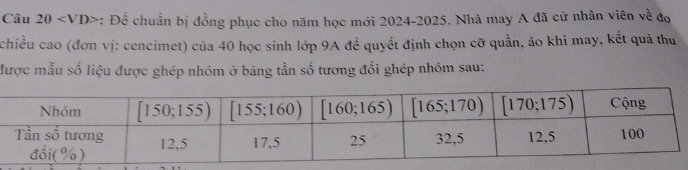 : Để chuẩn bị đồng phục cho năm học mới 2024-2025. Nhà may A đã cử nhân viên về đo
chiều cao (đơn vị: cencimet) của 40 học sinh lớp 9A đề quyết định chọn cỡ quần, áo khi may, kết quả thu
được mẫu số liệu được ghép nhóm ở bảng tần số tương đối ghép nhóm sau: