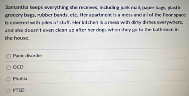 Samantha keeps everything she receives, including junk mail, paper bags, plastic
grocery bags, rubber bands, etc. Her apartment is a mess and all of the floor space
is covered with piles of stuff. Her kitchen is a mess with dirty dishes everywhere,
and she doesn't even clean up after her dogs when they go to the bathroom in
the house.
Panic disorder
OCD
Phobia
PTSD