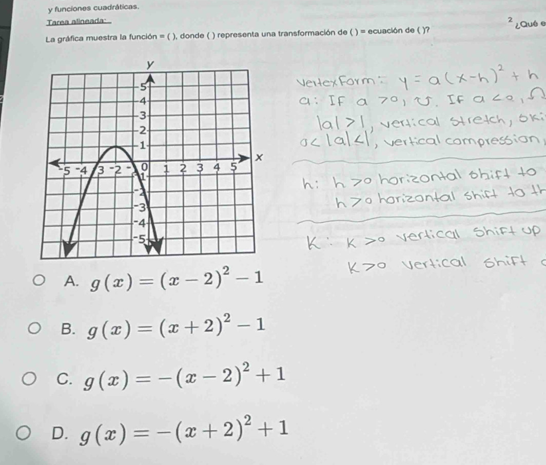 funciones cuadráticas.
Tarea alineada:
La gráfica muestra la función = ( ), donde ( ) representa una transformación de ( ) = ecuación de ( )?
A. g(x)=(x-2)^2-1
B. g(x)=(x+2)^2-1
C. g(x)=-(x-2)^2+1
D. g(x)=-(x+2)^2+1