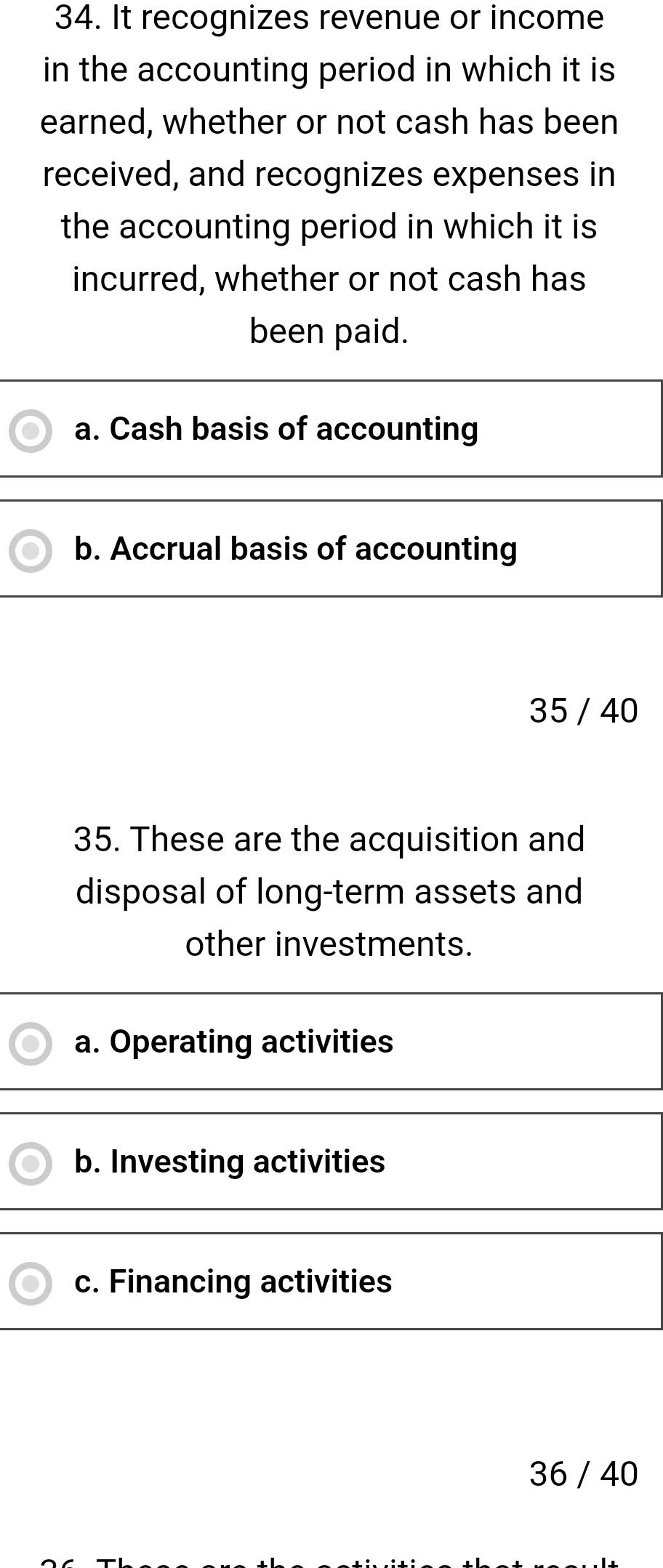 It recognizes revenue or income
in the accounting period in which it is
earned, whether or not cash has been
received, and recognizes expenses in
the accounting period in which it is
incurred, whether or not cash has
been paid.
a. Cash basis of accounting
b. Accrual basis of accounting
35 / 40
35. These are the acquisition and
disposal of long-term assets and
other investments.
a. Operating activities
b. Investing activities
c. Financing activities
36 / 40