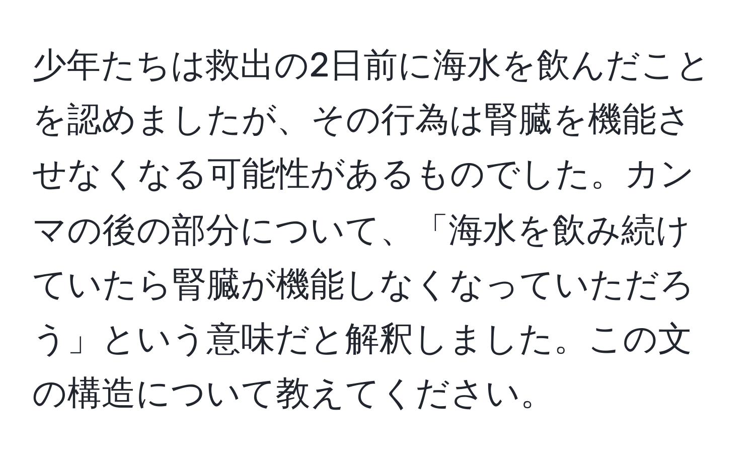 少年たちは救出の2日前に海水を飲んだことを認めましたが、その行為は腎臓を機能させなくなる可能性があるものでした。カンマの後の部分について、「海水を飲み続けていたら腎臓が機能しなくなっていただろう」という意味だと解釈しました。この文の構造について教えてください。