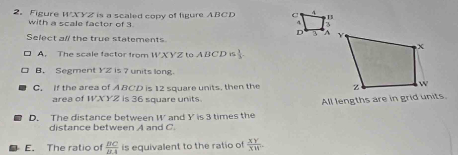 Figure WXYZ is a scaled copy of figure ABCD
with a scale factor of 3. 
Select all the true statements
A. The scale factor from WXYZ to ABCD is  1/3 .
B. Segment YZ is 7 units long.
C. If the area of ABCD is 12 square units, then the 
area of WXYZ is 36 square units.
All lengths are in grid units.
D. The distance between W and Y is 3 times the
distance between A and C.
E. The ratio of  BC/BA  is equivalent to the ratio of  XY/XW .