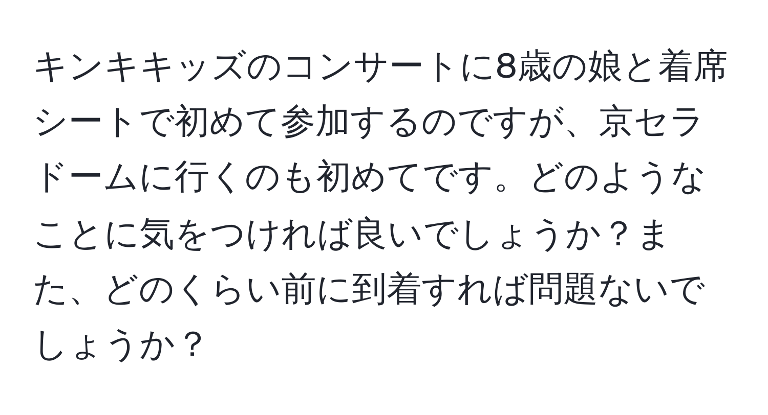 キンキキッズのコンサートに8歳の娘と着席シートで初めて参加するのですが、京セラドームに行くのも初めてです。どのようなことに気をつければ良いでしょうか？また、どのくらい前に到着すれば問題ないでしょうか？