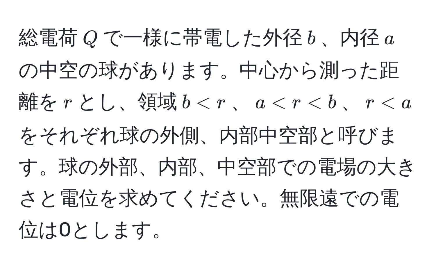 総電荷$Q$で一様に帯電した外径$b$、内径$a$の中空の球があります。中心から測った距離を$r$とし、領域$b < r$、$a < r < b$、$r < a$をそれぞれ球の外側、内部中空部と呼びます。球の外部、内部、中空部での電場の大きさと電位を求めてください。無限遠での電位は0とします。