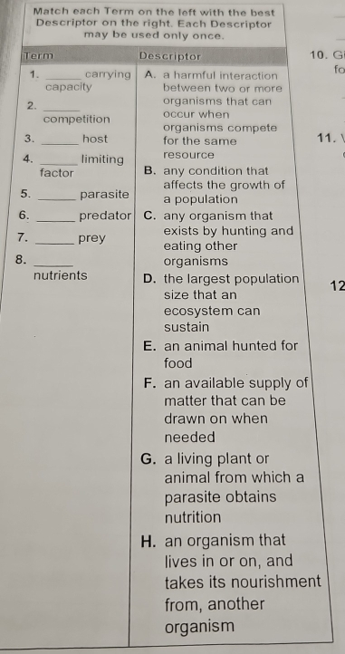 Match each Term on the left with the best
_
Descriptor on the right. Each Descriptor
may be used only once.
Term Descriptor 10. G
1. _carrying A. a harmful interaction fo
capacity between two or more
2._
organisms that can
occur when
competition organisms compete
3. _host for the same 11.
4. _limiting resource
factor B. any condition that
affects the growth of
5. _parasite a population
6. _predator C. any organism that
exists by hunting and
7. _prey eating other
8. _organisms
nutrients D. the largest population 12
size that an
ecosystem can
sustain
E. an animal hunted for
food
F. an available supply of
matter that can be
drawn on when
needed
G. a living plant or
animal from which a
parasite obtains
nutrition
H. an organism that
lives in or on, and
takes its nourishment
from, another
organism
