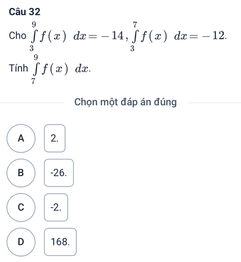 Cho ∈tlimits _3^9f(x)dx=-14, ∈tlimits _3^7f(x)dx=-12.
inh∈tlimits _(π)^9f(x)dx
Chọn một đáp án đúng
A 2.
B -26.
C -2.
D 168.