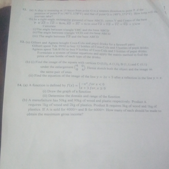 A ship is steaming at 15 knots from point O in a western direction to poit P if the
journev take? position of point l° is (40°S,178°E) and that of puint Q is (40°S,172°E) How long will the
(b) In a right-angle rectangular pyramid of base ABCD, vertex V and Centre of the hase
P If overline AB=overline CD=8cm,overline AD=overline BC=6cm and overline VA=overline VB=overline VC=overline VD=13cm
Calculate
(i)The angle between triangle VBC and the base ABCD
(ii)The angle between triangle VCD and the base ABCD
(iii) The angle between overline VB and the base ABCD
13. (a) Gilbert and Agness bought Coca-Cola and pepsi drinks for a farewell party
Gilbert spent Tsh. 9950 to buy 12 bottles of Coca-Cola and 5 bottles of pepsi drinks
Agness spent Tsh 8150 to buy 9 bottles of Coca-Cola and 5 bottles of pepsi drinks
Formulate a system of linear equations and apply the matrix method to find the
price of one bottle of each type of the drinks
(b) (i) Find the image of the square with vertices O(0,0),A(1,0),B(1,1) and C(0,1)
under the enlargement beginpmatrix 4&0 0&4endpmatrix Hence sketch both the object and the image on
the same pair of axes
(ii) Find the equation of the image of the line y=2x+5 after a reflection in the line y=x.
14. (a) A function is defined by f(x)=beginarrayl -x^2,forx<0 x+3for,x≥ 0endarray.
(i) Draw the graph of a function
(ii) Determine the domain and range of the function
(b) A manufacture has 50kg and 90kg of wood and plastic respectively. Product A
requires 1kg of wood and 2kg of plastics. Product B requires 3kg of wood and 1kg of
plastics. If A is sold for 4000/= and B for 6000/= How many of each should be made to
obtain the maximum gross income?