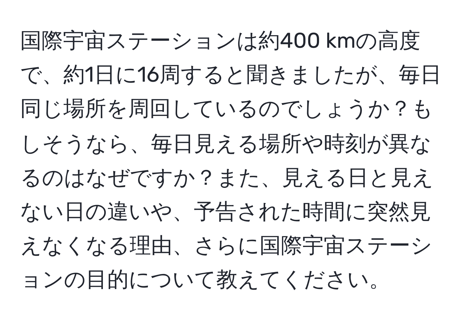 国際宇宙ステーションは約400 kmの高度で、約1日に16周すると聞きましたが、毎日同じ場所を周回しているのでしょうか？もしそうなら、毎日見える場所や時刻が異なるのはなぜですか？また、見える日と見えない日の違いや、予告された時間に突然見えなくなる理由、さらに国際宇宙ステーションの目的について教えてください。