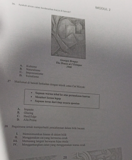 Apakah alran catan berdasarkan karya di bawah?
MODUL 2
The House at 
l'Estaque
A. Kubisme 1908
B. Naturalisme
C. Impresionisme
D. Surcalisme
27 Maklumat di bawah berkaitan dengan teknik catan Cat Miayak.
Sapuan warna tebal ke atas permukaan kanvas
Memberi kesan legap
Sapuan terus dari tiup secara spontan
A. Impasto
B. Glazing
C. Hard Edge
D. Alla Prima
28 Bagaimana untuk memperbaiki pencahayaan dalam bilik bacaan.
I. Meminimumkan hiasan di dalam bilik
II. Menggunakan cat yang berwarna cerah
III. Memasang langsir berwarna hijau muda
IV. Menggantungkan catan yang menggunakan warna cerah
28