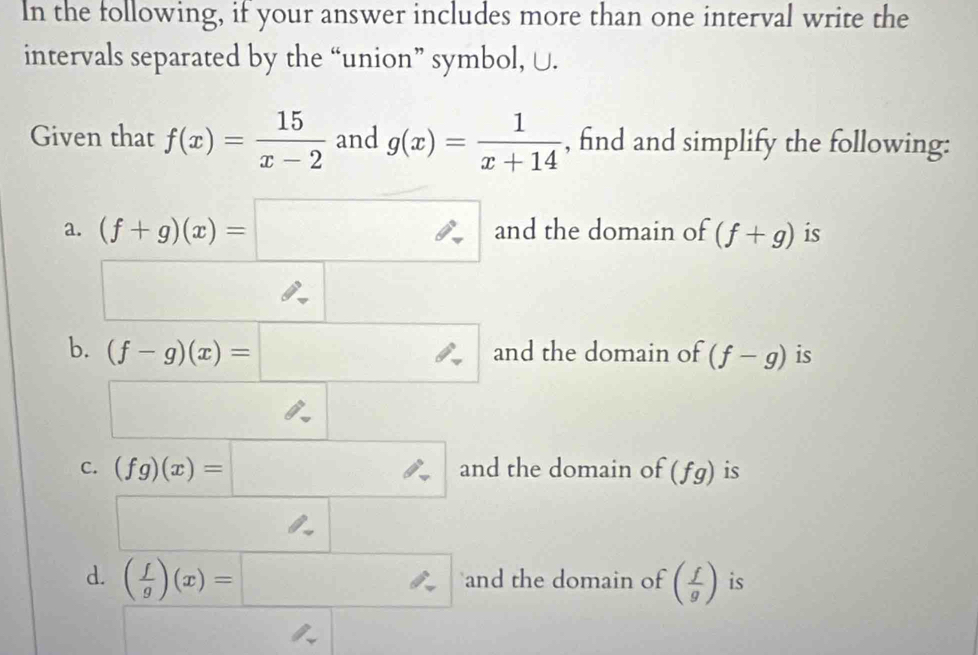 In the following, if your answer includes more than one interval write the 
intervals separated by the “union” symbol, U. 
Given that f(x)= 15/x-2  and g(x)= 1/x+14  , find and simplify the following: 
a. (f+g)(x)=□ a and the domain of (f+g) is
□  frac □  
□  
b. (f-g)(x)=□ and the domain of (f-g) is
□ 
C. (fg)(x)=□ and the domain of (fg) is 
d. ( f/g )(x)=□ and the domain of ( f/g ) is