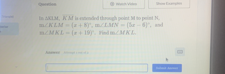 Question Watch Video Show Examples 
(Triangle) In △ KLM, overline KM is extended through point M to point N, 
terior m∠ KLM=(x+8)^circ , m∠ LMN=(5x-6)^circ  ， and
m∠ MKL=(x+19)^circ . Find m∠ MKL. 
Answer Attempt 1 out of 2 
Submit Answer