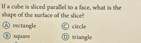 If a cube is sliced parallel to a face, what is the
shape of the surface of the slice?
A rectangle O circle
B square Dtriangle