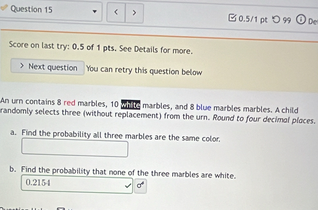 < > □0.5/1 pt つ 99 De 
Score on last try: 0.5 of 1 pts. See Details for more. 
Next question You can retry this question below 
An urn contains 8 red marbles, 10 while marbles, and 8 blue marbles marbles. A child 
randomly selects three (without replacement) from the urn. Round to four decimal places. 
a. Find the probability all three marbles are the same color. 
b. Find the probability that none of the three marbles are white.
0.2154 sigma^4