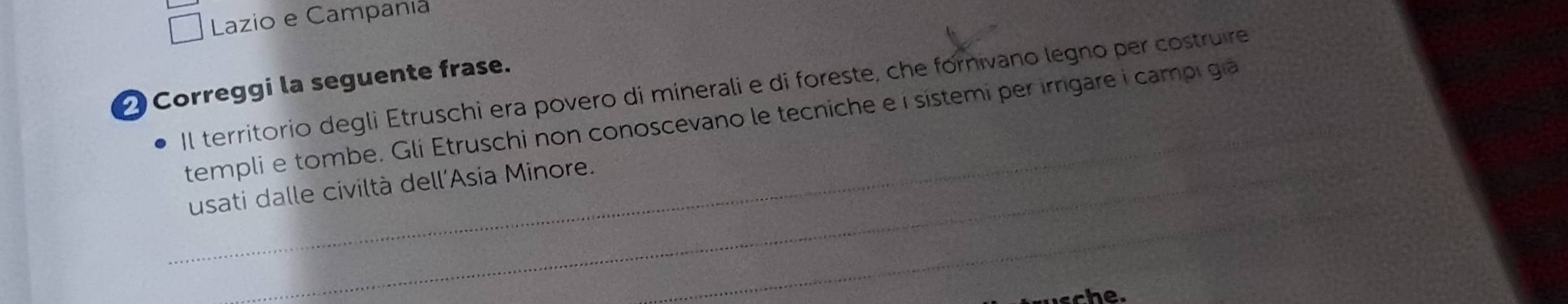 Lazio e Campania 
Correggi la seguente frase. 
Il territorio degli Etruschi era povero di minerali e di foreste, che fornivano legno per costruire 
_templi e tombe. Gli Etruschi non conoscevano le tecniche e í sístemi per irrgare i campi gi 
_ 
usati dalle civiltà dell'Asia Minore. 
sche.