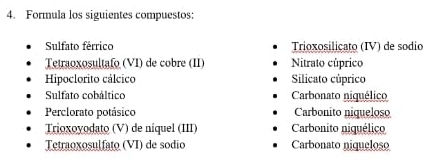 Formula los siguientes compuestos:
Sulfato férrico Trioxosilicato (IV) de sodio
Tetraoxosultafo (VI) de cobre (II) Nitrato cúprico
Hipoclorito cálcico Silicato cúprico
Sulfato cobáltico Carbonato niquélico
Perclorato potásico Carbonito niqueloso
Trioxoyodato (V) de níquel (III) Carbonito niquélico
Tetraoxosulfato (VI) de sodio Carbonato niqueloso