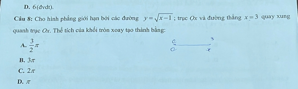 D. 6(dvdt).
Câu 8: Cho hình phẳng giới hạn bởi các đường y=sqrt(x-1); trục Ox và đường thẳng x=3 quay xung
quanh trục Ox. Thể tích của khối tròn xoay tạo thành bằng:
A.  3/2 π
C
3
B. 3π
C. 2π
D. π