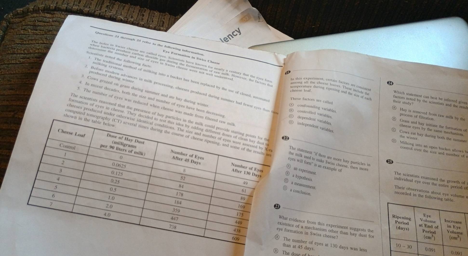 iency
Questions 21 through 25 refer to the following information
Eye Formation in Swiss Chees
Scientists noted the following facts
milking systems.
o
produced during winter
. The traditional method of milking into a bucket has been replaced by the use of closed, automate
24
In this experiment, certain factors are consisten Which statement can best be inferred given
cheese loaf
. Before modern advances in milk processing, cheeses produced during summer had fewer eyes than the controlled variables.
temperature during ripening and the size of each their study?
among all the cheese loaves. These include the factors noted by the scientists and the resul
4. In recent decades, both the size and number of eyes have been decre
These factors are called
3. Cows grazed on grass during summer and ate hay during winterindependent variables
5. The number of eyes was reduced when cheese was mad
Hay is removed from raw milk by the
The scientists reasoned that the presence of 
process of filtration.
confounding variables ⑨ Grass and hay initiate the formation of
dependent variables.
cheese eyes by the same mechanism.
formation of eyes in cheese. TheThe statement “if there are more hay particles in
Cows eat hay during both the summer
the winter,
cheeses produced undethe milk used to make Swiss cheese, then more
computed eyes will form' is an example of
Milking into an open bucket allows h
control over the size and number of 
25
an experiment
The scientists examined the growth of
a hypothesis.
a measurement.
individual eye over the entire period of
a conclusion.
Their observations about eye volume a
recorded in the following 
t evidence from this experiment suggests the
 
 
ence of a mechanism other than hay dust for
ormation in Swiss cheese?
he number of eyes at 130 days was less
an at 45 days.
⑥ The dose of
91