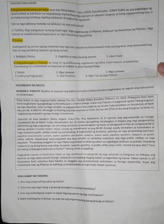 DAGDAG KaAlaman
* Ang komentaryong panradyo ayon kay Elena Botkin -Levy (2019), Koordineytor, ZUMIX Radio; ay ang pagbibigay ng
oportunidad sa kabataan na maipahayag ang kanilang mga opinyon at saloobin kaugnay sa isang napapanahong isyu, o
sa isang isyung kanilang napiling talakayan at pagtuunan ng pansin.
lian sa mga paksang madalas na talakayin ay ang sumusunod:
a. Politika, Mga pangyayari sa isang tiyak lugar, Mga pagdiriwang sa Pilipinas, Katayuan ng ekonomiya ng Pilipinas, Mga
interes at makabuluhang bagay para sa mga inaasahang tagapakinig
B Surve
Gumagamit ng survey upang malaman ang mga nais mabatid na impormasyon mula sa programa. Ang sumusunod ang
ilan sa mga posibleng lamanin ng isang survey;
1. Multiple Choice 2. Pagkilala sa mga sinasang-ayunan 3. Likert Scale
C. Ang palayegan a uvarro, ay isang uni ng publikasyong naglalaman ng balita, impormasyon, at patalastas.
Karaniwang ito'y inilalathala sa imprenta at mabibili sa abot-kayang halaga
1.Teksto 2. Mga Larawan: 2. Mga Larawan:
4.Tudling ng Pagpapayo: 5. Ulat Panahon: 6. Mga Tala ng mga Palabas:
HALIMBAWA NG BALITA
GAWAIN 2. PANUTO: Basahin at unawain ang balita na isinulat ni Malou Escudero pagkatapos ay sagutin ang sumusunod
na katanungan.
Pinas bukas sa mga negosyo kahit walang Cha-cha - Senado Malou Escudero (Pebrero 13, 2024- Philippine Star) Kahit
hindi magkaroon ng pagbabago sa Konstitusyon o Charter change, bukas ang Pilipinas sa pagpasok ng iba't ibang negosyo
ng mga dayuhan, ayon sa mga senador sa pagpapatuloy nang pagdiniging Senate Subcommittee on Resolution of Both
Houses No. 6 (RBH 6). Binanggit sa hearing ang pag-amyenda sa Public Service Act (PSA) at iba pang kaugnay na batas na
naglalayong makaakit ng mga foreign investments
lpinunto rin nina Senators Sonny Angara, Grace Poe, Risa Hontiveros at JV Ejercito ang pag-amyenda sa Foreign
Investment Act at Retail Trade Liberalization Act. Sa umpisa ng pagdinig, binalangkas ni Angara ang mga pangunahing
elemento ng mga pagbabago, na una nang iprinisinta sa pamamagitan ng batas na itinaguyod ni Poe at co-sponsored ni
dating senador Franklin Drilon. Aniya, tiniyak ng amendments na ang 60-40 -foreign equity limitation ay tumutukoy sa
mga essential public utilities tulad ng pamamahagi at paghahatid ng kuryente, petrolyo at mga produktong petrolyo,
pipeline transmission system, water pipelines distribution systems, waste water pipeline systems, seaports at public
utility vehicle. Napahayag nang pagaalala ang ilang senador sa sandaling mabuksan ang mga public utilities sa mga
dayuhan. "Puwedeng tanggalin sa mga Pilipino ang kontrol sa lahat ng sektor na nagbibigay serbisyo sa publiko. Pwedeng
makontrol ng ibang bansa ang tubig, kuryente, seaports, gasolina, at public utility jeeps natin. Handa ba tayo dito? Kaya
ba nating makipagkumptensya sa kanila?" tanong ni Poe sa pagdinig.
Naebabala naman si Hontiveros laban sa mga pontensyal na panganib ng mga susunod na kongreso na ibibigay ang
kontrol sa mga state-owned foreign companies na maaaring maging banta sa seguridad ng bansa. Pabor naman si UP
Economics Prof. emeritus Raul Fabella na tanggalin ang constitutional restrictions sa foreign ownership. Anya, ang
investment rate ng Pilipinas ay kabilang sa pinakamababa sa mga major Asean countries.
MGA GABAY NA TANONG:
1. Ano ang pangunahing paksa ng teksto?
2. Sino-sino ang mga taong o grupong kasangkot sa isyung tinatalakay?
3. Ano ang mahalagang usapin na dapat bigyang-pansin ng mga mambabasa?
4. Bakit mahalagang malaman ng mga tao ang impormasyong ipinapahayag sa teksto?